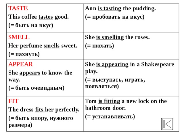 TASTE This coffee tastes good. (= быть на вкус) Ann is tasting the pudding. (= пробовать на вкус) SMELL Her perfume smells sweet. (= пахнуть) She is smelling the roses. (= нюхать) APPEAR She appears to know the way. (= быть очевидным) She is appearing in a Shakespeare play. (= выступать, играть, появляться) FIT The dress fits her perfectly. (= быть впору, нужного размера) Tom is fitting a new lock on the bathroom door. (= устанавливать) 