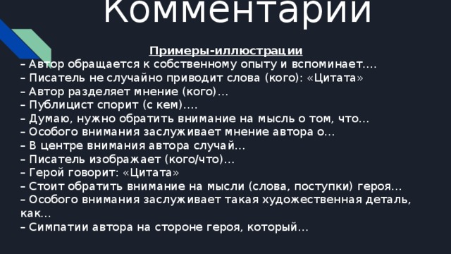 Комментарий   Примеры-иллюстрации – Автор обращается к собственному опыту и вспоминает…. – Писатель не случайно приводит слова (кого): «Цитата» – Автор разделяет мнение (кого)… – Публицист спорит (с кем)…. – Думаю, нужно обратить внимание на мысль о том, что… – Особого внимания заслуживает мнение автора о… – В центре внимания автора случай… – Писатель изображает (кого/что)… – Герой говорит: «Цитата» – Стоит обратить внимание на мысли (слова, поступки) героя… – Особого внимания заслуживает такая художественная деталь, как… – Симпатии автора на стороне героя, который…