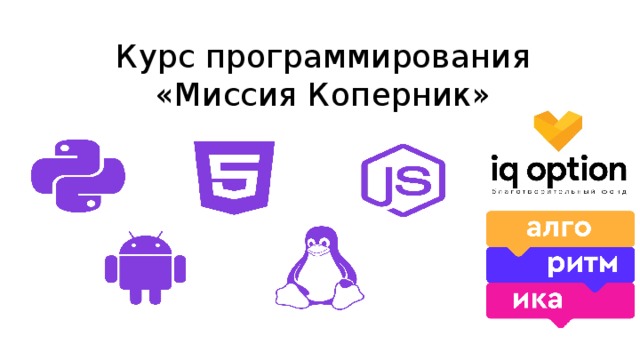 Курс программирования  «Миссия Коперник» Проект “Мой первый код” - обучение детей программированию в рамках внеурочной деятельности в младшей школе. Проект создан благотворительным фондом развития образования “Айкью Опшн” и лабораторией программирования “Алгоритмика”. В рамках проекта учителя, прошедшие серьезный конкурсный отбор (и ваш учитель - один из победителей!), получают методическую программу внеурочного курса по программированию, а дети получают студенческие билеты, рабочие тетради и доступ к онлайн-платформе. В ходе курса каждый ученик создает свой мультфильм и игру, и в процессе изучает базовые понятия программирования. Для старшеклассников фонд организует лекции по профориентации, объявления о них можно найти в интернете по названию “Make IT”. 