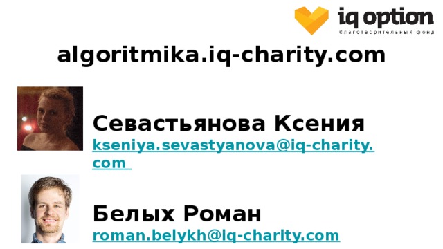 algoritmika.iq-charity.com Севастьянова Ксения kseniya.sevastyanova@iq-charity.com Белых Роман roman.belykh@iq-charity.com Вероятные вопросы: “ Сколько это стоит?” - бесплатно в рамках проекта от фонда. “ Какая выгода фонду в этом проекте?” - никакой, фонд старается улучшить образование в России. Ссылка на часто задаваемые вопросы: https://docs.google.com/document/d/1yXp_5VyIT9-m4UPwi-i1ESnI3sMxE5QSbxD3U9k2oNM/edit 