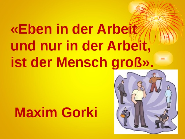 « Eben in der Arbeit und nur in der Arbeit, ist der Mensch groß».    Maxim Gorki 