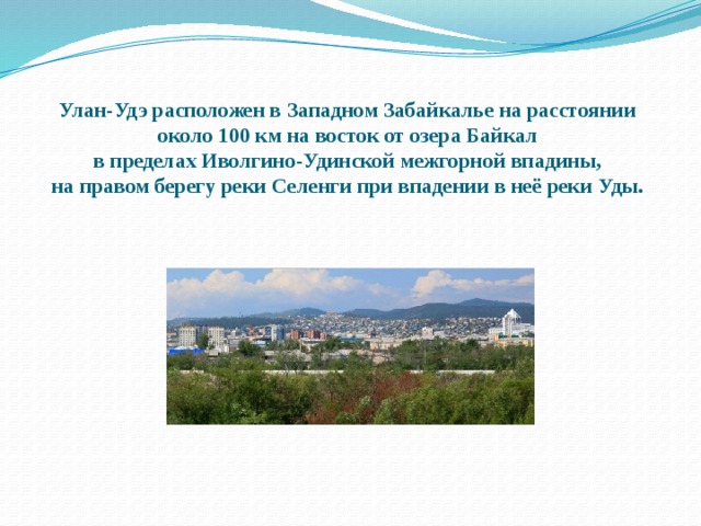 Улан-Удэ расположен в Западном Забайкалье на расстоянии  около 100 км на восток от озера Байкал  в пределах Иволгино-Удинской межгорной впадины,  на правом берегу реки Селенги при впадении в неё реки Уды. 