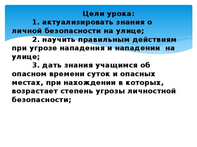  Цели урока:  1. актуализировать знания о личной безопасности на улице;  2. научить правильным действиям при угрозе нападения и нападении на улице;  3. дать знания учащимся об опасном времени суток и опасных местах, при нахождении в которых, возрастает степень угрозы личностной безопасности;   