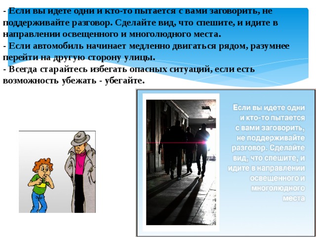 - Если вы идете одни и кто-то пытается с вами заговорить, не поддерживайте разговор. Сделайте вид, что спешите, и идите в направлении освещенного и многолюдного места.  - Если автомобиль начинает медленно двигаться рядом, разумнее перейти на другую сторону улицы.  - Всегда старайтесь избегать опасных ситуаций, если есть возможность убежать - убегайте.    