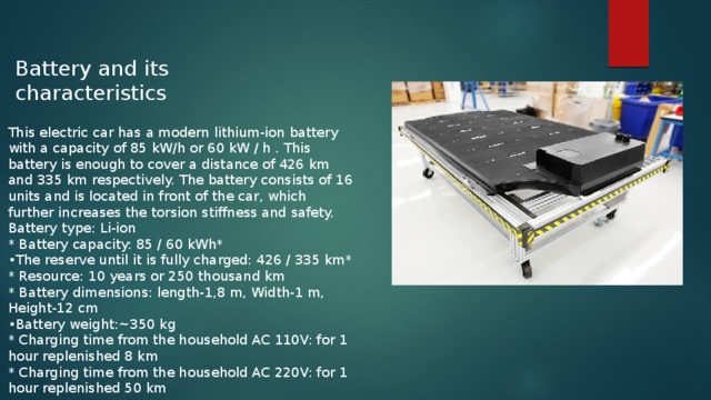 Battery and its characteristics This electric car has a modern lithium-ion battery with a capacity of 85 kW/h or 60 kW / h . This battery is enough to cover a distance of 426 km and 335 km respectively. The battery consists of 16 units and is located in front of the car, which further increases the torsion stiffness and safety. Battery type: Li-ion * Battery capacity: 85 / 60 kWh* • The reserve until it is fully charged: 426 / 335 km* * Resource: 10 years or 250 thousand km * Battery dimensions: length-1,8 m, Width-1 m, Height-12 cm • Battery weight:~350 kg * Charging time from the household AC 110V: for 1 hour replenished 8 km * Charging time from the household AC 220V: for 1 hour replenished 50 km 