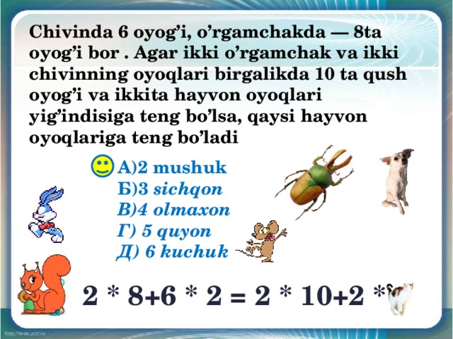 Chivinda 6 oyog’i, o’rgamchakda — 8ta oyog’i bor . Agar ikki o’rgamchak va ikki chivinning oyoqlari birgalikda 10 ta qush oyog’i va ikkita hayvon oyoqlari yig’indisiga teng bo’lsa, qaysi hayvon oyoqlariga teng bo’ladi А)2 mushuk Б)3 sichqon В)4 olmaxon Г) 5 quyon Д) 6 kuchuk 2 * 8+6 * 2 = 2 * 10+2 * 