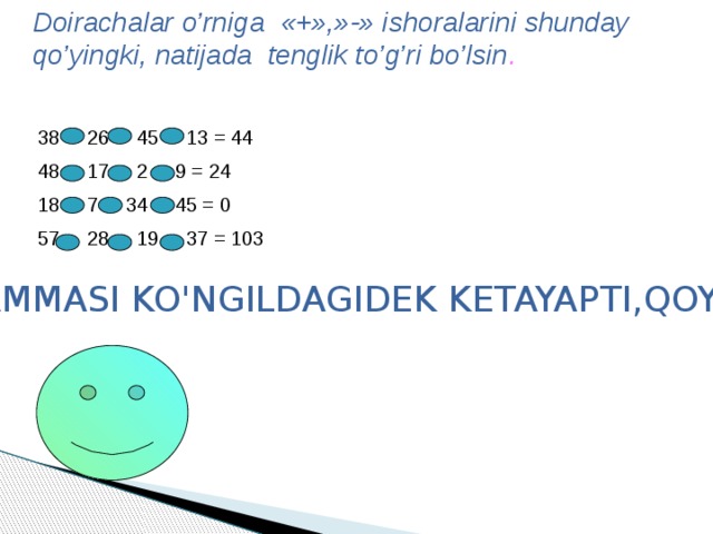 Doirachalar o’rniga «+»,»-» ishoralarini shunday qo’yingki, natijada tenglik to’g’ri bo’lsin . 38 26 45 13 = 44 48 17 2 9 = 24 18 7 34 45 = 0 57 28 19 37 = 103 HAMMASI KO'NGILDAGIDEK KETAYAPTI,QOYIL . 