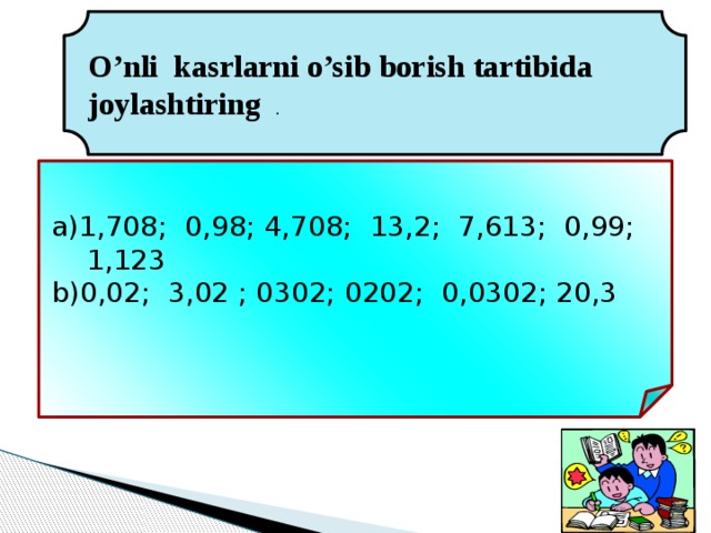 O’nli kasrlarni o’sib borish tartibida joylashtiring . 1,708; 0,98; 4,708; 13,2; 7,613; 0,99; 1,123 0,02; 3,02 ; 0302; 0202; 0,0302; 20,3 