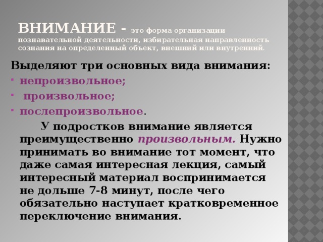 Внимание - это форма организации познавательной деятельности, избирательная направленность сознания на определенный объект, внешний или внутренний. Выделяют три основных вида внимания: непроизвольное;  произвольное; послепроизвольное .  У подростков внимание является преимущественно произвольным. Нужно принимать во внимание тот момент, что даже самая интересная лекция, самый интересный материал воспринимается не дольше 7-8 минут, после чего обязательно наступает кратковременное переключение внимания. 