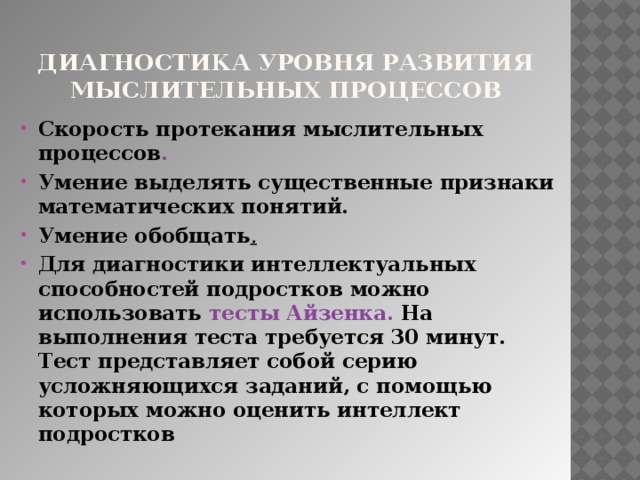 Диагностика уровня развития мыслительных процессов Скорость протекания мыслительных процессов . Умение выделять существенные признаки математических понятий. Умение обобщать . Для диагностики интеллектуальных способностей подростков можно использовать тесты Айзенка. На выполнения теста требуется 30 минут. Тест представляет собой серию усложняющихся заданий, с помощью которых можно оценить интеллект подростков 