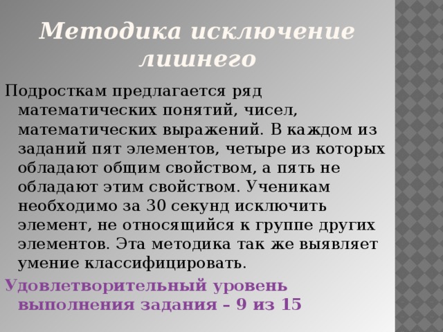 Методика исключение лишнего Подросткам предлагается ряд математических понятий, чисел, математических выражений. В каждом из заданий пят элементов, четыре из которых обладают общим свойством, а пять не обладают этим свойством. Ученикам необходимо за 30 секунд исключить элемент, не относящийся к группе других элементов. Эта методика так же выявляет умение классифицировать. Удовлетворительный уровень выполнения задания – 9 из 15 