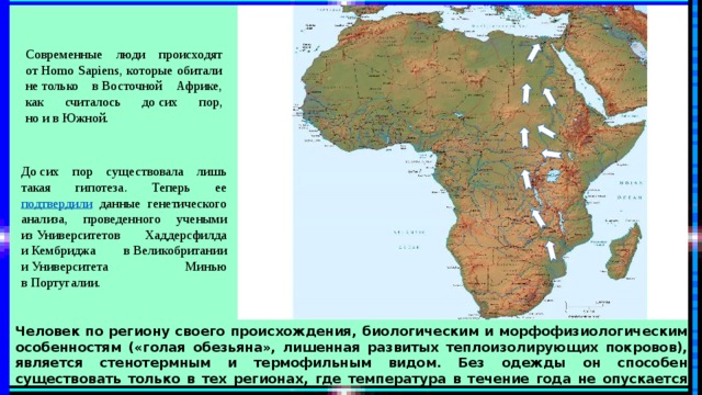 Современные люди происходят от Homo Sapiens, которые обитали не только в Восточной Африке, как считалось до сих пор, но и в Южной. До сих пор существовала лишь такая гипотеза. Теперь ее подтвердили данные генетического анализа, проведенного учеными из Университетов Хаддерсфилда и Кембриджа в Великобритании и Университета Минью в Португалии. Человек по региону своего происхождения, биологическим и морфофизиологическим особенностям («голая обезьяна», лишенная развитых теплоизолирующих покровов), является стенотермным и термофильным видом. Без одежды он способен существовать только в тех регионах, где температура в течение года не опускается ниже 20 – 22 о С, что соответствует тропическому поясу и южной части субтропического пояса. 