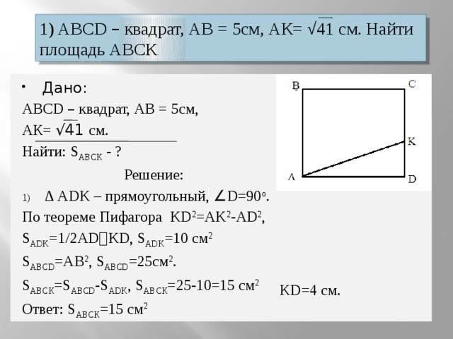 1) ABCD – квадрат, АВ = 5см, АК= √41 см. Найти площадь АВСК . Дано: ABCD – квадрат, АВ = 5см, АК= √41 см. Найти: S ABCК - ? Решение: ∆ ADK – прямоугольный, ∠ D=90 о . По теореме Пифагора KD 2 =AK 2 -AD 2 , S ADK =1/2AD ﹒ KD, S ADK =10 см 2 S ABCD =AB 2 , S ABCD =25см 2 . S ABCК =S ABCD -S ADK , S ABCК =25-10=15 см 2 Ответ: S ABCК =15 см 2 KD=4 см. D  