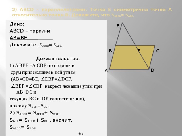 2) АВСD – параллелограмм. Точка Е симметрична точке А относительно точки В. Докажите, что S ABCD = S ADЕ. Дано: АВСD – парал-м АВ=ВЕ Докажите: S ABCD = S ADЕ.  Доказательство: 1) ∆ BEF =∆ CDF по стороне и  двум прилежащим к ней углам  (AB=CD=BE, ∠ EBF= ∠ DCF,  ∠ BEF = ∠ CDF накрест лежащие углы при АВǁDС и секущих ВС и DЕ соответственно), поэтому S ВЕF = S CDF. 2) S ABCD = S ABFD + S CDF , S ADЕ = S ABFD + S BEF , значит, S ABCD = S ADЕ.  Чтд.  E  В F С  А D 