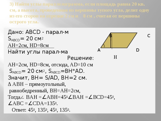 3) Найти углы параллелограмма, если площадь равна 20 кв. см, а высота, проведенная из вершины тупого угла, делит одну из его сторон на отрезки 2 см и 8 см , считая от вершины острого угла.     В С  А D  H  Дано: ABCD - парал-м S ABCD = 20 см 2 AH=2см, HD=8см Найти углы парал-ма Решение: AH=2см, HD=8см, отсюда, AD=10 см  S ABCD = 20 см 2 , S ABCD =BH*AD. Значит, BH= S/AD, BH=2 см. ∆ АBH – прямоугольный,  равнобедренный, BH=AH=2см, Тогда ̷ BAH = ∠ ABH=45 0 ∠ BAH = ∠ BCD=45 0 , ∠ ABC = ∠ CDA=135 0 .  Ответ: 45 0 , 135 0 , 45 0 , 135 0 . 