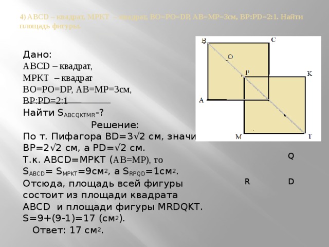 4) ABCD – квадрат, МРКТ – квадрат, ВО=РО=DР, АВ=МР=3см, ВР:PD=2:1. Найти площадь фигуры.   Дано: ABCD – квадрат, МРКТ – квадрат ВО=РО=DР, АВ=МР=3см, ВР:PD=2:1 Найти S ABCQKTMR -? Решение: По т. Пифагора BD=3√2 см, значит, BP=2√2 см, а PD=√2 см. Т.к. ABCD=MPKT ( АВ=МР), то S ABCD = S MPKT =9см 2 , а S RPQD =1см 2 . Отсюда, площадь всей фигуры состоит из площади квадрата ABCD и площади фигуры MRDQKT. S=9+(9-1)=17 (см 2 ).  Ответ: 17 см 2 .  Q  R  D 