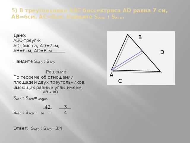 5) В треугольнике ABC биссектриса AD равна 7 см, AB=6см, АС=8см. Найдите S ABD : S ACD .  B Дано: ABC-треуг-к  D AD- бис-са, AD=7см, AB=6см, АС=8см Найдите S ABD : S ACD A C Решение: По теореме об отношении площадей двух треугольников, имеющих равные углы имеем: S ABD : S ACD = AD ﹒ AC , S ABD : S ACD = 56 = Ответ: S ABD : S ACD =3:4 АВ ∙ АD  3 42  4 