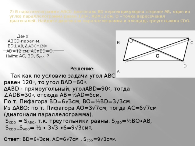 7) В параллелограмме ABCD диагональ BD перпендикулярна стороне AB, один из углов параллелограмма равен 120 0 , AD=12 см, O – точка пересечения диагоналей. Найдите диагонали параллелограмма и площадь треугольника CDO.  Дано:  ABCD-парал-м, B  C  BD ⊥ АВ, ∠ АВС=120 0  O  AD=12 см, AC ∩ BD=О,  Найти: AC, BD, S CDO -? Решение:  Так как по условию задачи угол ABC  D A равен 120 0 , то угол BAD=60 0 . ∆ ABD - прямоугольный, уголABD=90 0 , тогда ∠ ADB=30 0 , отсюда AB=½AD=6см. По т. Пифагора ВD=6√3см, ВО=½ВD=3√3см. Из ∆ABО: по т. Пифагора АО=3√7см, тогда АС=6√7см (диагонали параллелограмма).  S CDO = S ABO , т.к. треугольники равны. S ABO =½ВО∙АВ,  S CDO = S ABO = ½ ∙ 3√3 ∙6=9√3см 2 . Ответ: ВD=6√3см, АС=6√7см , S CDO =9√3см 2 . O 