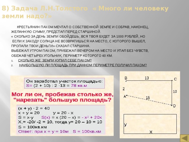 8) Задача Л.Н.Толстого « Много ли человеку земли надо?»  Крестьянин Пахом мечтал о собственной земле и собрав, наконец, желанную сумму, предстал перед старшиной. « Сколько за день земли обойдешь, вся твоя будет за 1000 рублей, Но  если к заходу солнца не возвратишься на место, с которого вышел, пропали твои деньги»-сказал старшина. Выбежал утром Пахом, прибежал вечером на место и упал без чувств, обежав четырехугольник, периметр которого 40 км. Сколько же земли купил себе Пахом?  Наибольшую ли площадь при данном Периметре получил Пахом? Решение: 