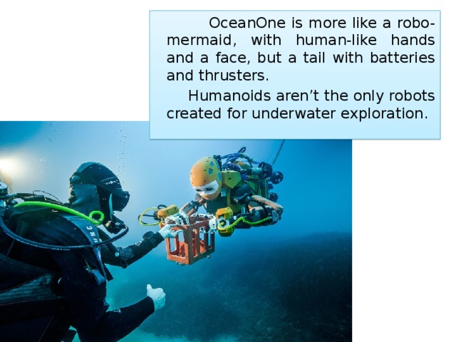  OceanOne is more like a robo-mermaid, with human-like hands and a face, but a tail with batteries and thrusters.   Humanoids aren’t the only robots created for underwater exploration. 