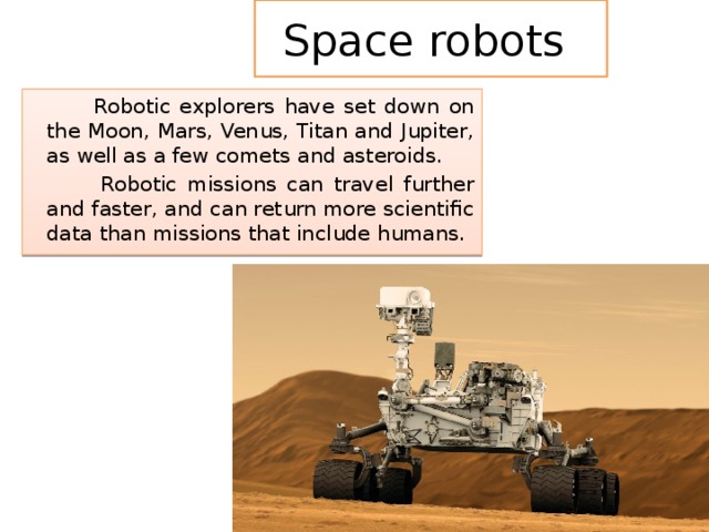 Space robots  Robotic explorers have set down on the Moon, Mars, Venus, Titan and Jupiter, as well as a few comets and asteroids.  Robotic missions can travel further and faster, and can return more scientific data than missions that include humans. 