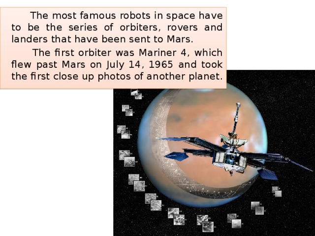  The most famous robots in space have to be the series of orbiters, rovers and landers that have been sent to Mars.  The first orbiter was Mariner 4, which flew past Mars on July 14, 1965 and took the first close up photos of another planet. 