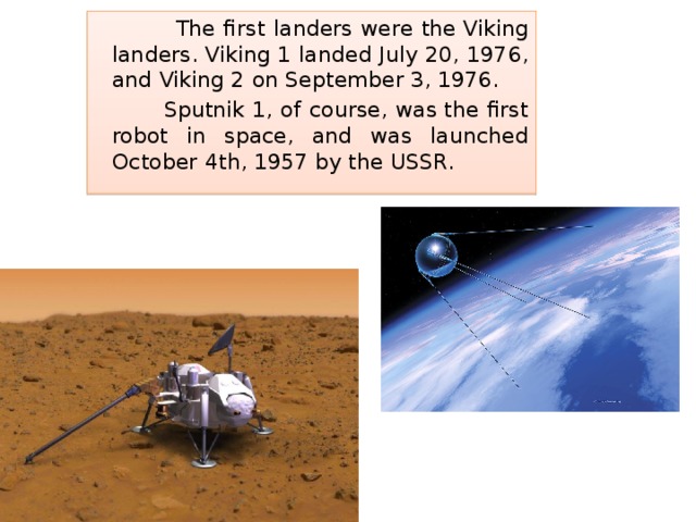  The first landers were the Viking landers. Viking 1 landed July 20, 1976, and Viking 2 on September 3, 1976.  Sputnik 1, of course, was the first robot in space, and was launched October 4th, 1957 by the USSR. 
