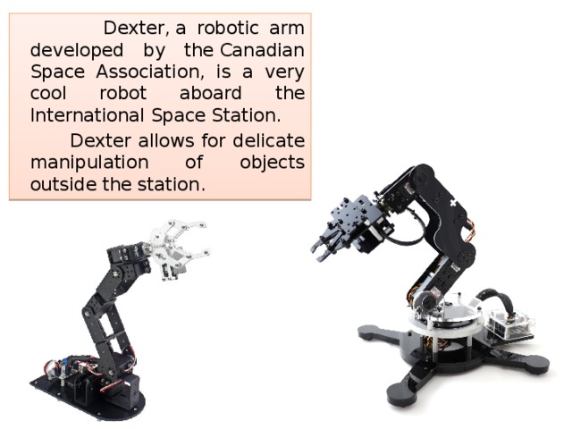  Dexter, a robotic arm developed by the Canadian Space Association, is a very cool robot aboard the International Space Station.  Dexter allows for delicate manipulation of objects outside the station. 