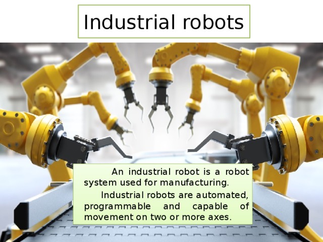 Industrial robots  An industrial robot is a robot system used for manufacturing.  Industrial robots are automated, programmable and capable of movement on two or more axes. 