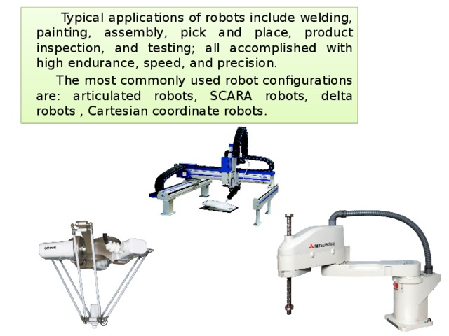  Typical applications of robots include welding, painting, assembly, pick and place, product inspection, and testing; all accomplished with high endurance, speed, and precision.  The most commonly used robot configurations are: articulated robots, SCARA robots, delta robots , Cartesian coordinate robots. 