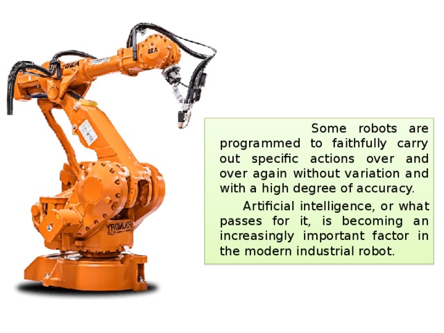 Some robots are programmed to faithfully carry out specific actions over and over again without variation and with a high degree of accuracy.  Artificial intelligence, or what passes for it, is becoming an increasingly important factor in the modern industrial robot. 