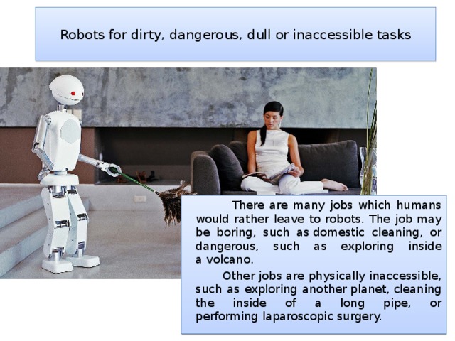  Robots for dirty, dangerous, dull or inaccessible tasks    There are many jobs which humans would rather leave to robots. The job may be boring, such as domestic cleaning, or dangerous, such as exploring inside a volcano.  Other jobs are physically inaccessible, such as exploring another planet, cleaning the inside of a long pipe, or performing laparoscopic surgery. 