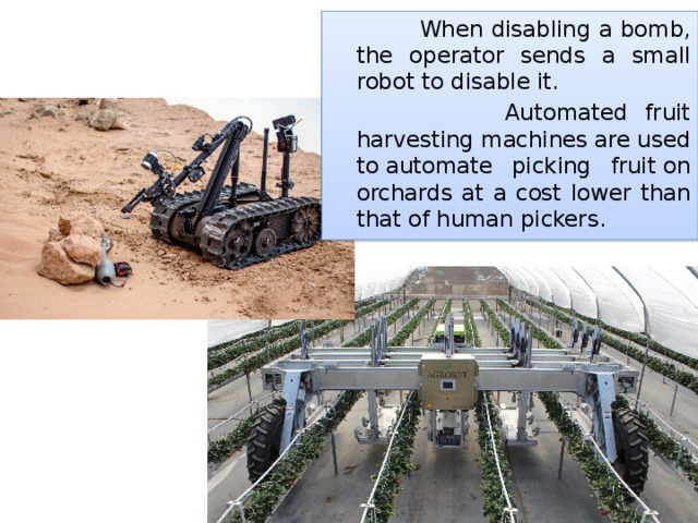  When disabling a bomb, the operator sends a small robot to disable it.   Automated fruit harvesting machines are used to automate picking fruit on orchards at a cost lower than that of human pickers. 