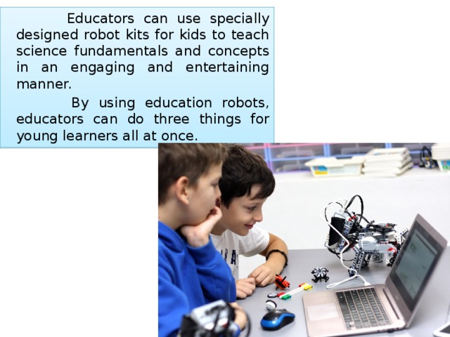  Educators can use specially designed robot kits for kids to teach science fundamentals and concepts in an engaging and entertaining manner.   By using education robots, educators can do three things for young learners all at once. 