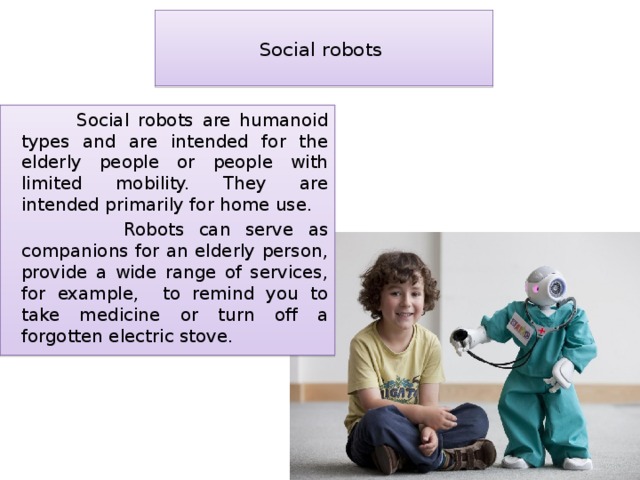 Social robots    Social robots are humanoid types and are intended for the elderly people or people with limited mobility. They are intended primarily for home use.  Robots can serve as companions for an elderly person, provide a wide range of services, for example, to remind you to take medicine or turn off a forgotten electric stove. 