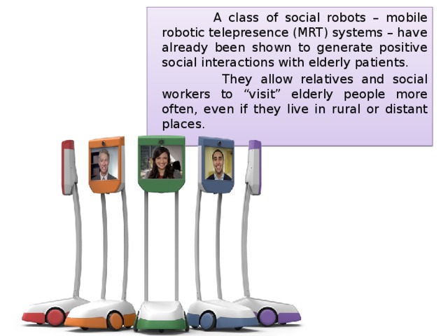  A class of social robots – mobile robotic telepresence (MRT) systems – have already been shown to generate positive social interactions with elderly patients.  They allow relatives and social workers to “visit” elderly people more often, even if they live in rural or distant places. 