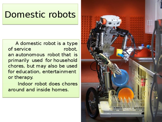 Domestic robots  A domestic robot is a type of service robot, an autonomous robot that is primarily used for household chores, but may also be used for education, entertainment or therapy.  Indoor robot does chores around and inside homes. 
