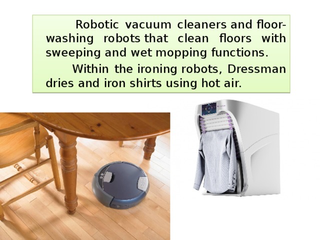  Robotic vacuum cleaners and floor-washing robots that clean floors with sweeping and wet mopping functions.  Within the ironing robots, Dressman dries and iron shirts using hot air. 