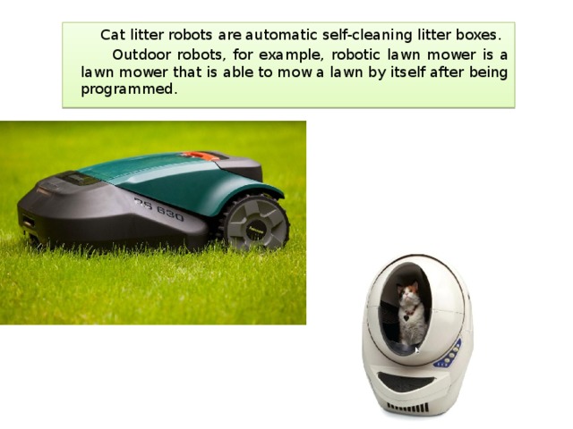  Cat litter robots are automatic self-cleaning litter boxes.  Outdoor robots, for example, robotic lawn mower is a lawn mower that is able to mow a lawn by itself after being programmed. 