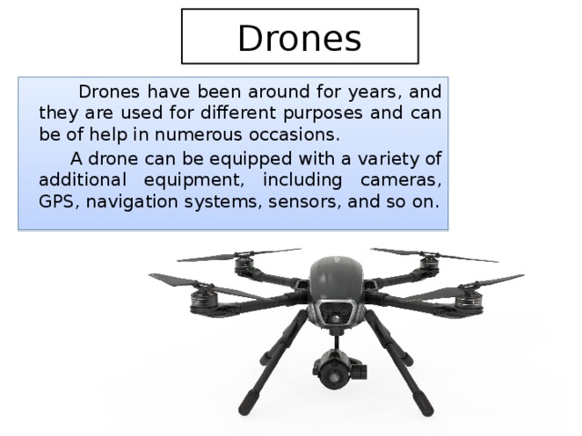 Drones  Drones have been around for years, and they are used for different purposes and can be of help in numerous occasions.  A drone can be equipped with a variety of additional equipment, including cameras, GPS, navigation systems, sensors, and so on. 