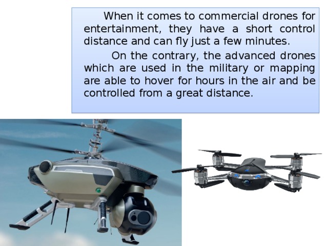  When it comes to commercial drones for entertainment, they have a short control distance and can fly just a few minutes.  On the contrary, the advanced drones which are used in the military or mapping are able to hover for hours in the air and be controlled from a great distance. 
