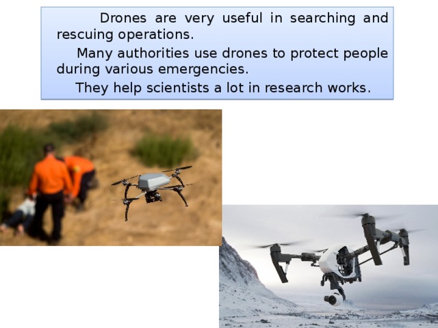  Drones are very useful in searching and rescuing operations.  Many authorities use drones to protect people during various emergencies.  They help scientists a lot in research works. 