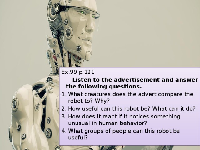 Ex.99 p.121  Listen to the advertisement and answer the following questions. What creatures does the advert compare the robot to? Why? How useful can this robot be? What can it do? How does it react if it notices something unusual in human behavior? What groups of people can this robot be useful? 