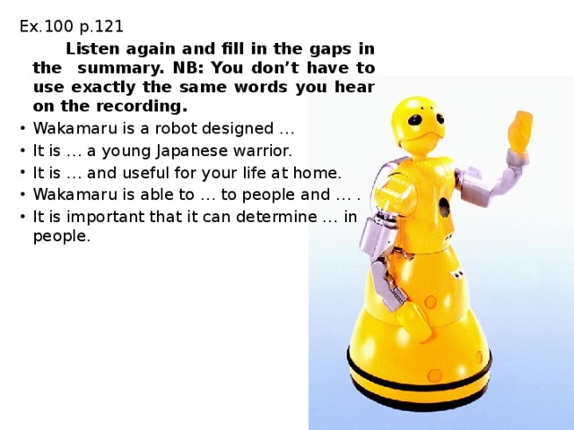 Ex.100 p.121  Listen again and fill in the gaps in the summary. NB: You don’t have to use exactly the same words you hear on the recording. Wakamaru is a robot designed … It is … a young Japanese warrior. It is … and useful for your life at home. Wakamaru is able to … to people and … . It is important that it can determine … in people. 
