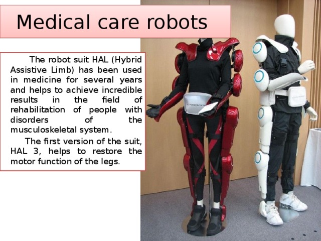 Medical care robots  The robot suit HAL (Hybrid Assistive Limb) has been used in medicine for several years and helps to achieve incredible results in the field of rehabilitation of people with disorders of the musculoskeletal system.  The first version of the suit, HAL 3, helps to restore the motor function of the legs. 