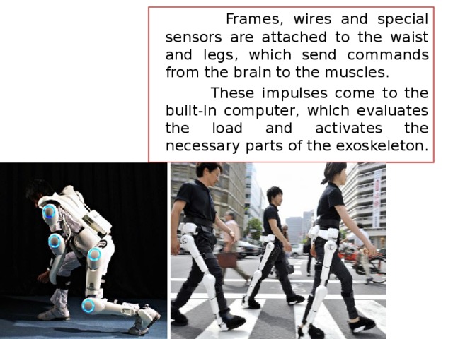  Frames, wires and special sensors are attached to the waist and legs, which send commands from the brain to the muscles.  These impulses come to the built-in computer, which evaluates the load and activates the necessary parts of the exoskeleton. 