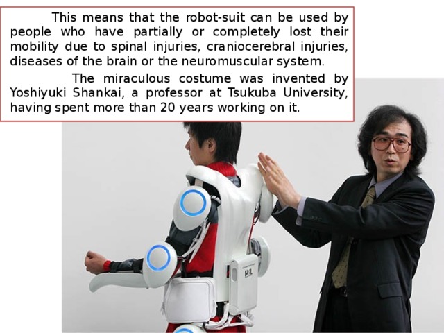  This means that the robot-suit can be used by people who have partially or completely lost their mobility due to spinal injuries, craniocerebral injuries, diseases of the brain or the neuromuscular system.  The miraculous costume was invented by Yoshiyuki Shankai, a professor at Tsukuba University, having spent more than 20 years working on it. 