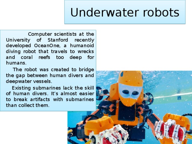 Underwater robots  Computer scientists at the University of Stanford recently developed OceanOne, a humanoid diving robot that travels to wrecks and coral reefs too deep for humans.   The robot was created to bridge the gap between human divers and deepwater vessels.   Existing submarines lack the skill of human divers. It’s almost easier to break artifacts with submarines than collect them. 