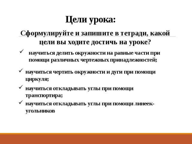  Цели урока: Сформулируйте и запишите в тетради, какой цели вы ходите достичь на уроке? научиться делить окружности на равные части при помощи различных чертежных принадлежностей;   научиться чертить окружности и дуги при помощи циркуля;   научиться откладывать углы при помощи транспортира; научиться откладывать углы при помощи линеек-угольников 