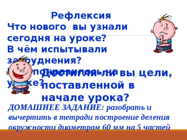 Рефлексия Что нового вы узнали сегодня на уроке? В чём испытывали затруднения? Что понравилось на уроке? Достигли ли вы цели, поставленной в начале урока? ДОМАШНЕЕ ЗАДАНИЕ: разобрать и вычертить в тетради построение деления окружности диаметром 60 мм на 5 частей  